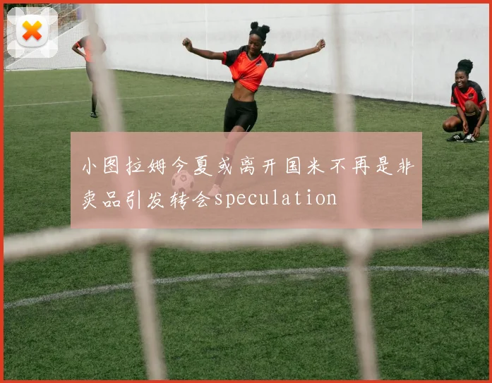 小图拉姆今夏或离开国米不再是非卖品引发转会speculation