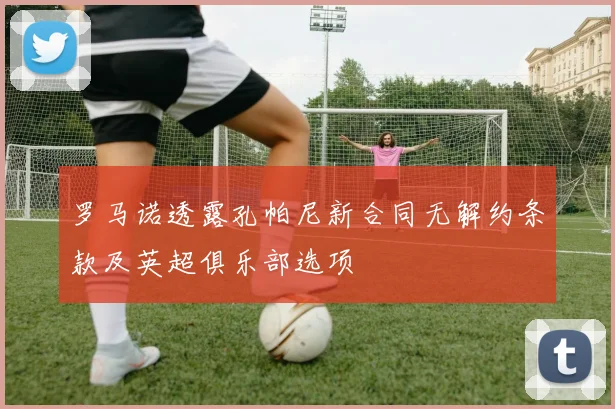 罗马诺透露孔帕尼新合同无解约条款及英超俱乐部选项