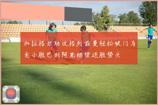 加拉格尔助攻格列兹曼轻松破门马竞小胜巴利阿里继续连胜势头