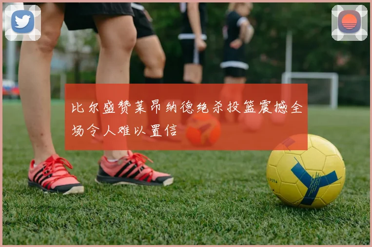 比尔盛赞莱昂纳德绝杀投篮震撼全场令人难以置信