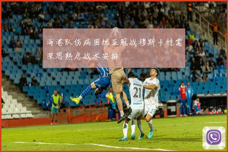 海港队伤病困扰亚冠战穆斯卡特需深思熟虑战术安排