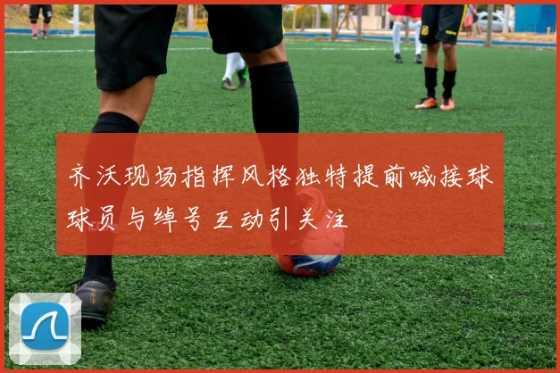 齐沃现场指挥风格独特提前喊接球球员与绰号互动引关注