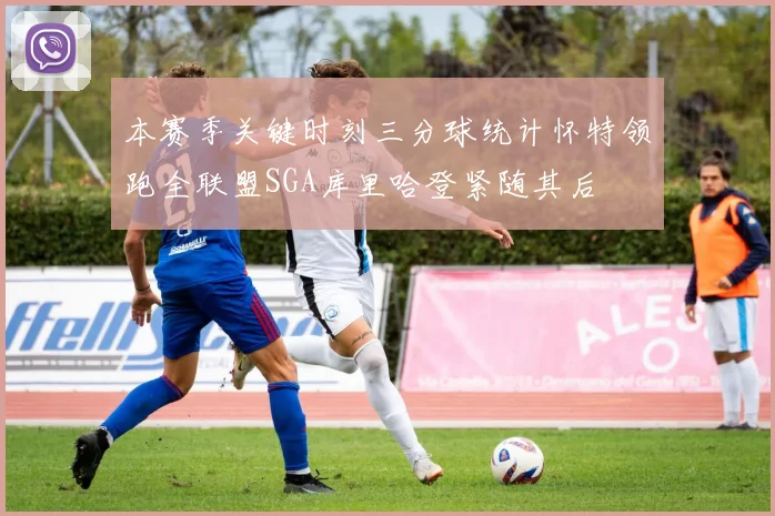 本赛季关键时刻三分球统计怀特领跑全联盟SGA库里哈登紧随其后
