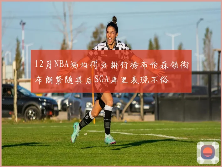 12月NBA场均得分排行榜布伦森领衔布朗紧随其后SGA库里表现不俗