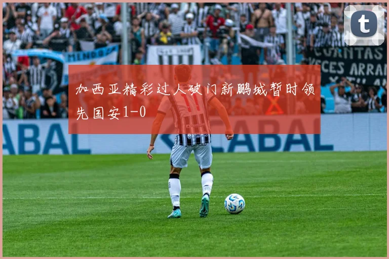 加西亚精彩过人破门新鹏城暂时领先国安1-0