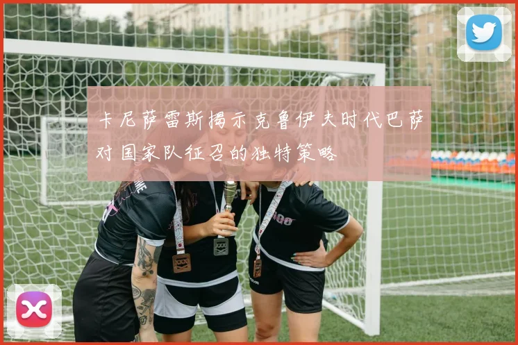 卡尼萨雷斯揭示克鲁伊夫时代巴萨对国家队征召的独特策略