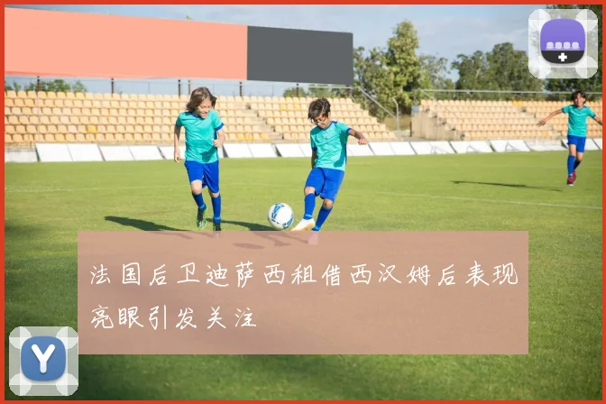 法国后卫迪萨西租借西汉姆后表现亮眼引发关注
