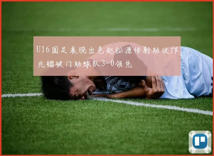 U16国足表现出色赵松源传射助攻邝兆镭破门助球队3-0领先