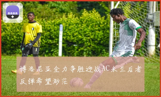 博洛尼亚全力争胜迎战AC米兰后者反弹希望渺茫
