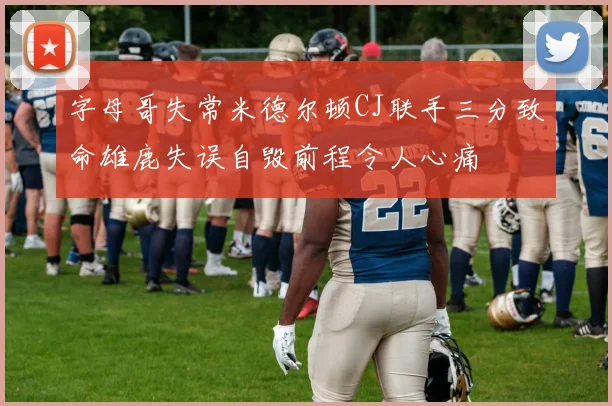 字母哥失常米德尔顿CJ联手三分致命雄鹿失误自毁前程令人心痛