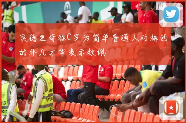 莫德里奇称C罗为简单普通人对梅西的非凡才华表示钦佩