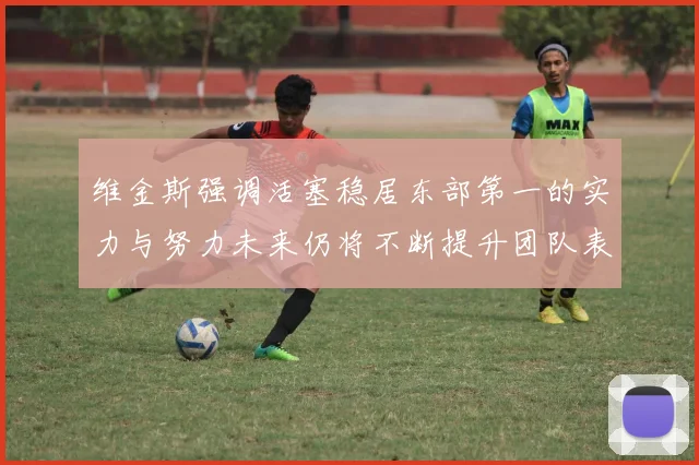 维金斯强调活塞稳居东部第一的实力与努力未来仍将不断提升团队表现