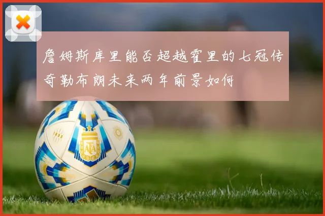詹姆斯库里能否超越霍里的七冠传奇勒布朗未来两年前景如何