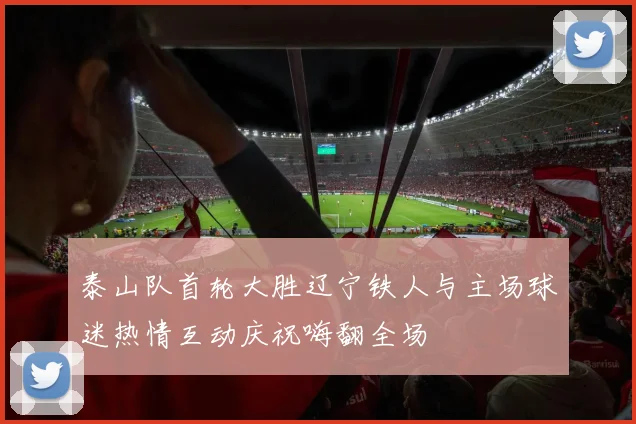 泰山队首轮大胜辽宁铁人与主场球迷热情互动庆祝嗨翻全场
