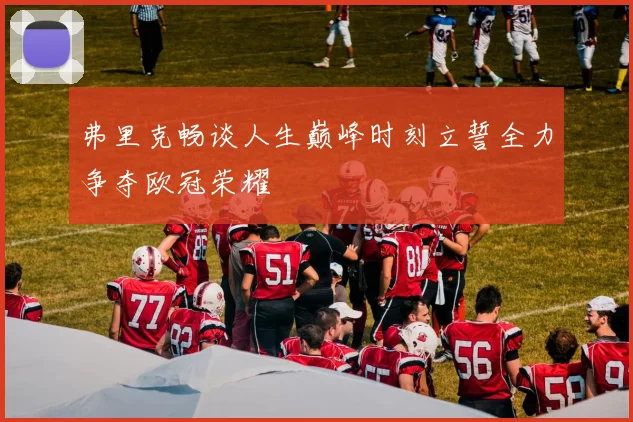 弗里克畅谈人生巅峰时刻立誓全力争夺欧冠荣耀