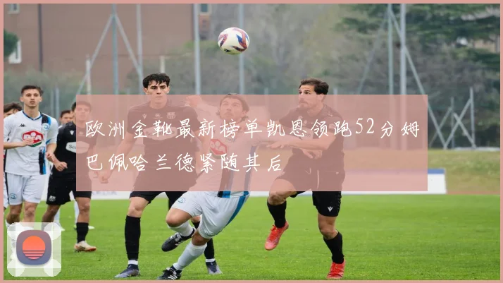 欧洲金靴最新榜单凯恩领跑52分姆巴佩哈兰德紧随其后