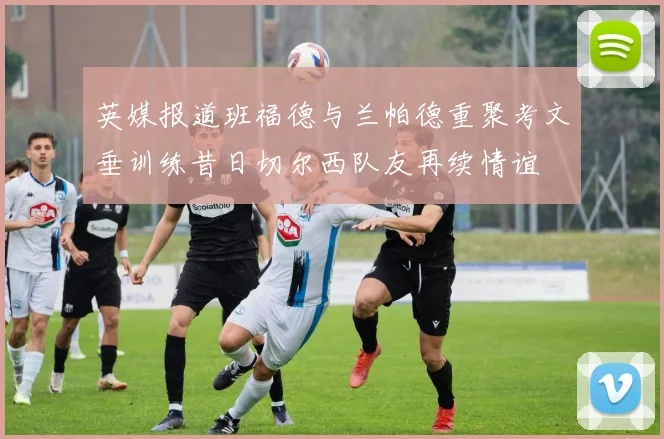 英媒报道班福德与兰帕德重聚考文垂训练昔日切尔西队友再续情谊
