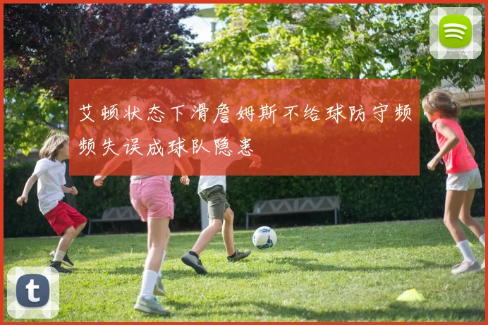 艾顿状态下滑詹姆斯不给球防守频频失误成球队隐患