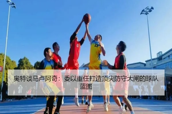 奥特谈马卢阿奇:委以重任打造顶尖防守大闸的球队蓝图